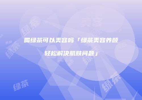 喝绿茶可以美容吗「绿茶美容养颜轻松解决肌肤问题」