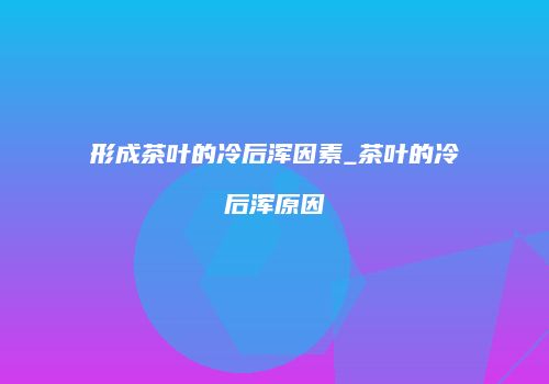 形成茶叶的冷后浑因素_茶叶的冷后浑原因