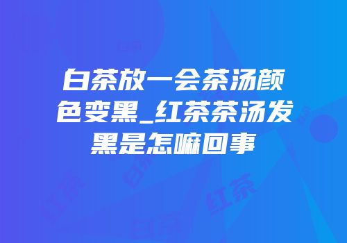 白茶放一会茶汤颜色变黑_红茶茶汤发黑是怎嘛回事