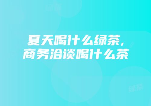 夏天喝什么绿茶,商务洽谈喝什么茶
