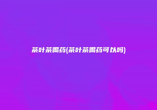 茶叶茶喝药(茶叶茶喝药可以吗)
