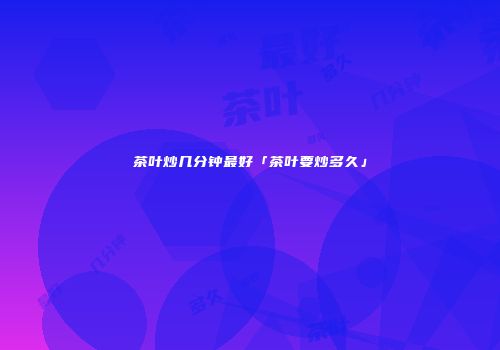 茶叶炒几分钟最好「茶叶要炒多久」