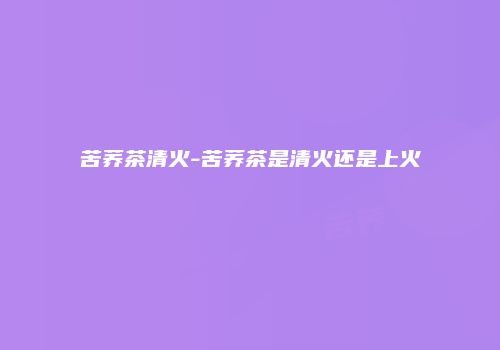 苦荞茶清火-苦荞茶是清火还是上火