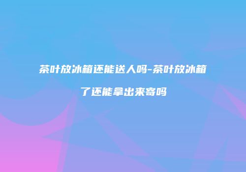 茶叶放冰箱还能送人吗-茶叶放冰箱了还能拿出来寄吗