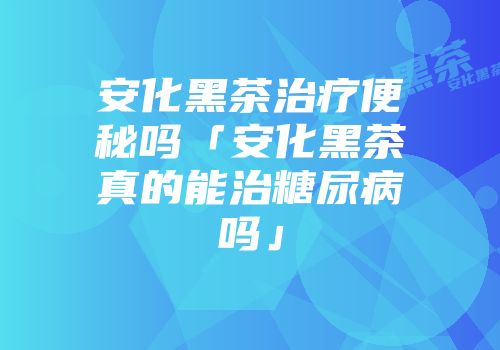 安化黑茶治疗便秘吗「安化黑茶真的能治糖尿病吗」