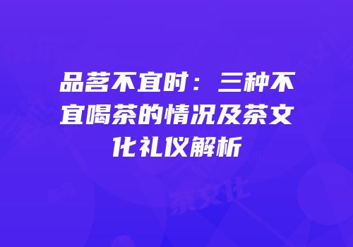 品茗不宜时：三种不宜喝茶的情况及茶文化礼仪解析