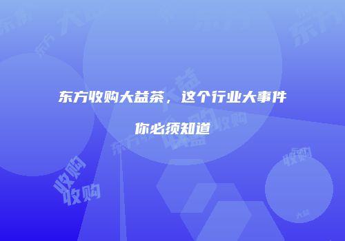 东方收购大益茶，这个行业大事件你必须知道