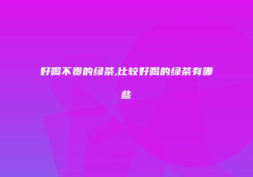 好喝不贵的绿茶,比较好喝的绿茶有哪些