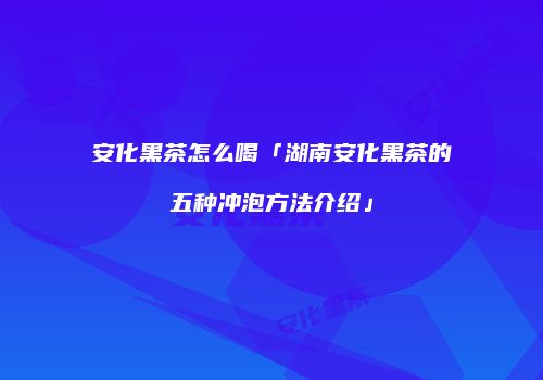 安化黑茶怎么喝「湖南安化黑茶的五种冲泡方法介绍」