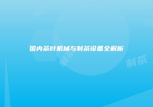 国内茶叶机械与制茶设备全解析