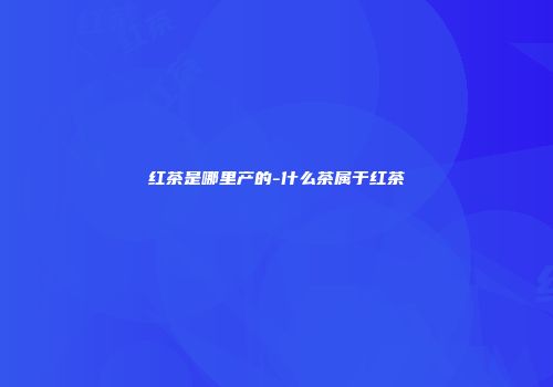 红茶是哪里产的-什么茶属于红茶
