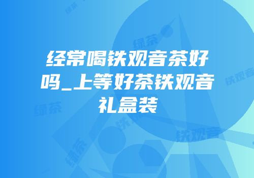 经常喝铁观音茶好吗_上等好茶铁观音礼盒装