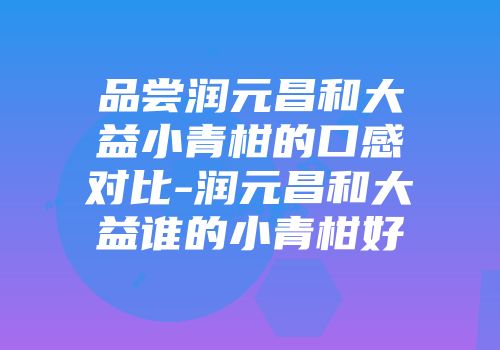 品尝润元昌和大益小青柑的口感对比-润元昌和大益谁的小青柑好