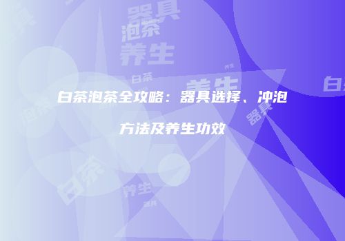 白茶泡茶全攻略：器具选择、冲泡方法及养生功效