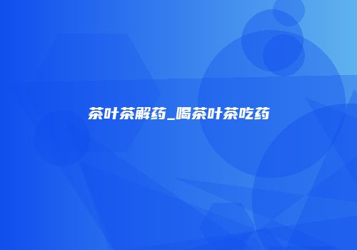 茶叶茶解药_喝茶叶茶吃药