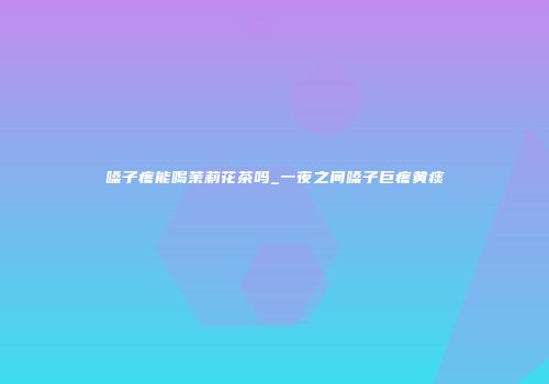 嗓子疼能喝茉莉花茶吗_一夜之间嗓子巨疼黄痰