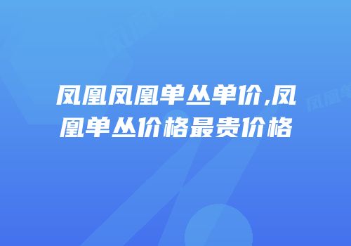 凤凰凤凰单丛单价,凤凰单丛价格最贵价格