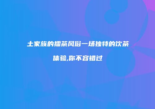 土家族的擂茶风俗一场独特的饮茶体验,你不容错过