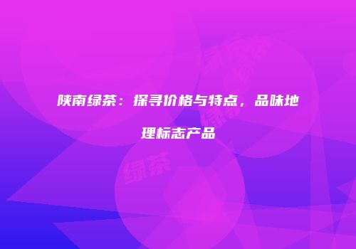 陕南绿茶：探寻价格与特点，品味地理标志产品