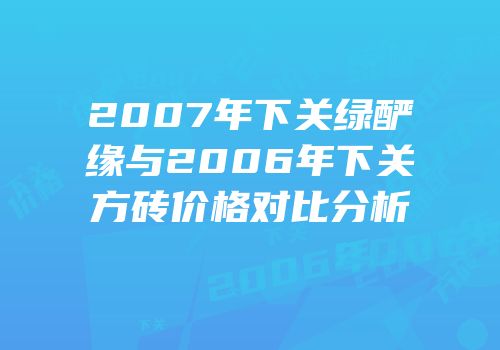 2007年下关绿酽缘与2006年下关方砖价格对比分析