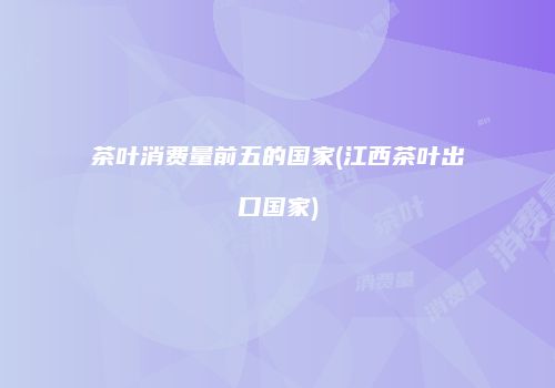 茶叶消费量前五的国家(江西茶叶出口国家)