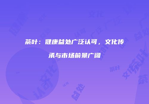 茶叶：健康益处广泛认可，文化传承与市场前景广阔