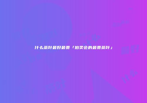 什么茶叶最好最贵「拍卖会的最贵茶叶」