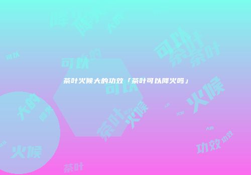 茶叶火候大的功效「茶叶可以降火吗」