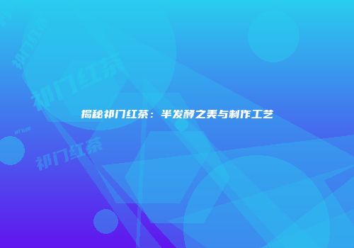 揭秘祁门红茶：半发酵之美与制作工艺