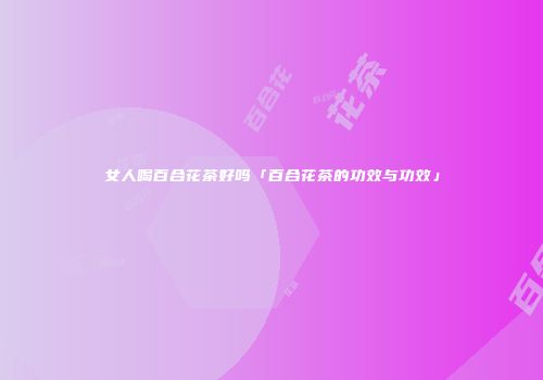 女人喝百合花茶好吗「百合花茶的功效与功效」