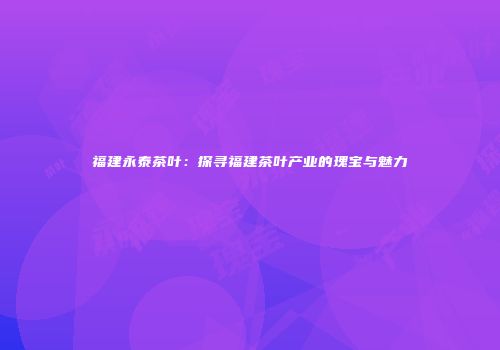 福建永泰茶叶：探寻福建茶叶产业的瑰宝与魅力