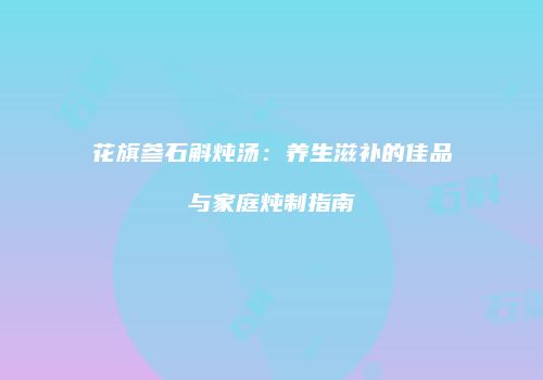 花旗参石斛炖汤：养生滋补的佳品与家庭炖制指南