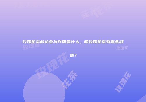 玫瑰花茶的功效与作用是什么，喝玫瑰花茶有哪些好处？