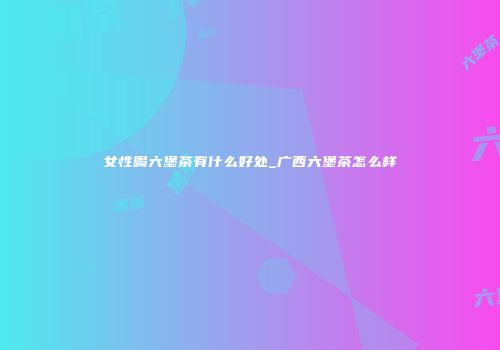 女性喝六堡茶有什么好处_广西六堡茶怎么样