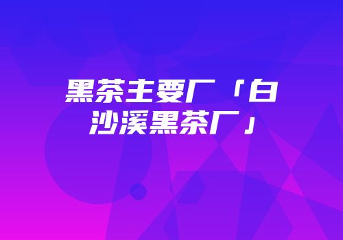 黑茶主要厂「白沙溪黑茶厂」