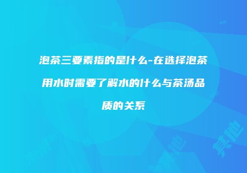 泡茶三要素指的是什么-在选择泡茶用水时需要了解水的什么与茶汤品质的关系