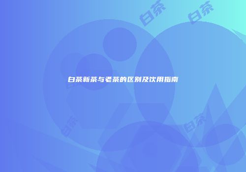 白茶新茶与老茶的区别及饮用指南