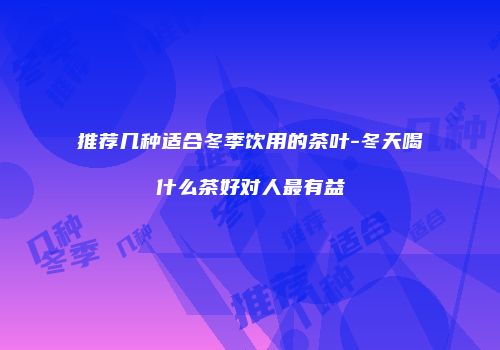 推荐几种适合冬季饮用的茶叶-冬天喝什么茶好对人最有益