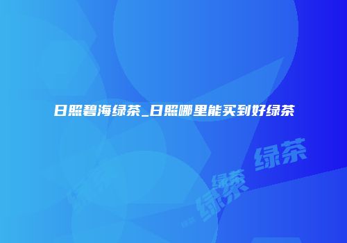 日照碧海绿茶_日照哪里能买到好绿茶