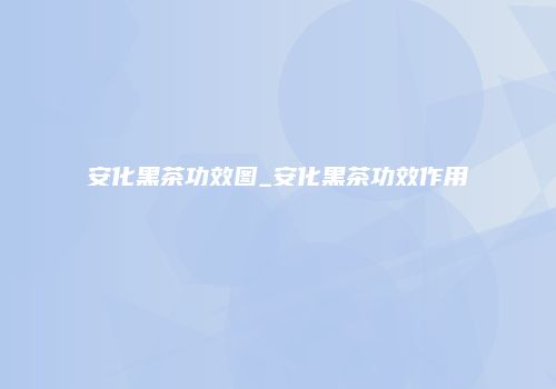 安化黑茶功效图_安化黑茶功效作用