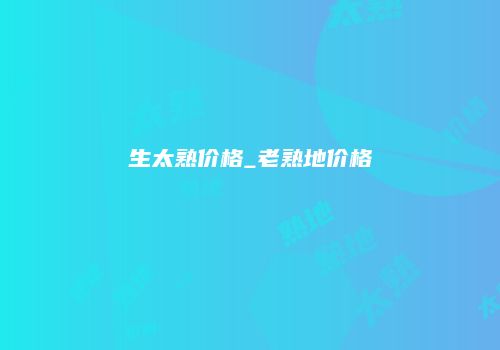 生太熟价格_老熟地价格