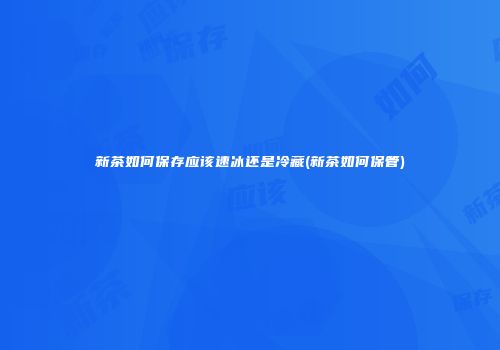 新茶如何保存应该速冰还是冷藏(新茶如何保管)