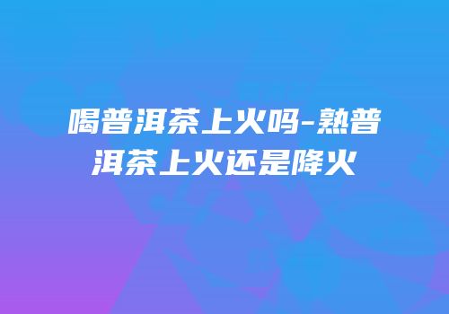 喝普洱茶上火吗-熟普洱茶上火还是降火