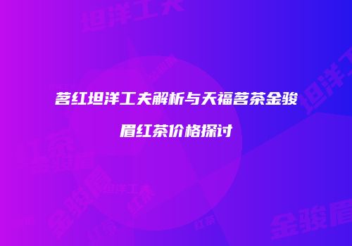 茗红坦洋工夫解析与天福茗茶金骏眉红茶价格探讨