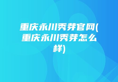 重庆永川秀芽官网(重庆永川秀芽怎么样)