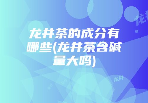 龙井茶的成分有哪些(龙井茶含碱量大吗)
