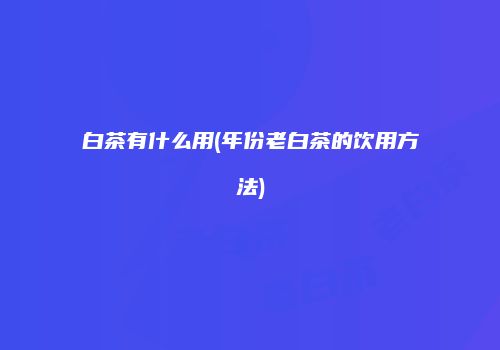 白茶有什么用(年份老白茶的饮用方法)
