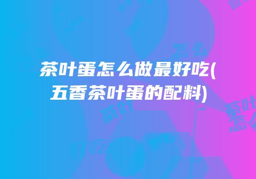 茶叶蛋怎么做最好吃(五香茶叶蛋的配料)