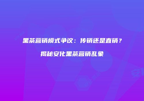 黑茶营销模式争议：传销还是直销？揭秘安化黑茶营销乱象