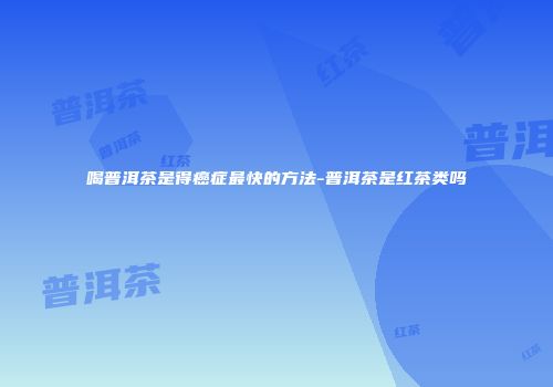 喝普洱茶是得癌症最快的方法-普洱茶是红茶类吗